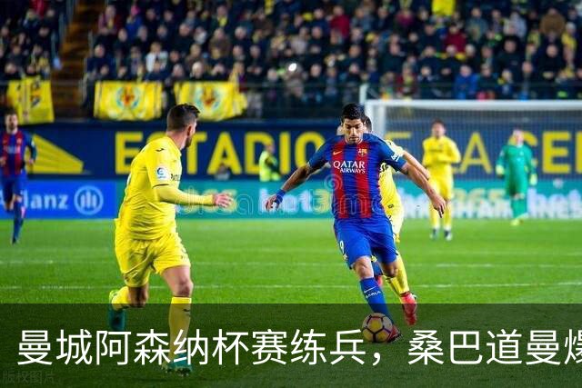 曼城阿森纳杯赛练兵，桑巴道曼爆发彰显豪门厚度